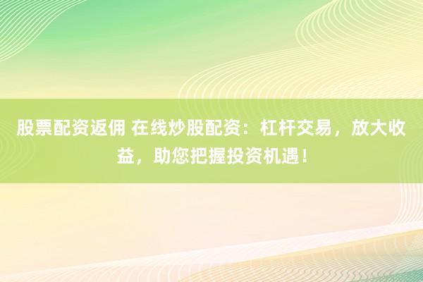 股票配资返佣 在线炒股配资：杠杆交易，放大收益，助您把握投资机遇！