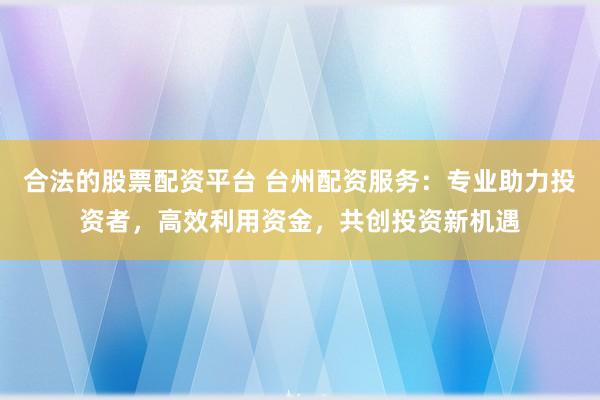 合法的股票配资平台 台州配资服务：专业助力投资者，高效利用资金，共创投资新机遇