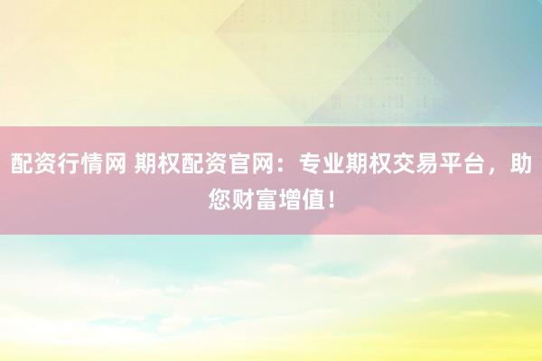 配资行情网 期权配资官网：专业期权交易平台，助您财富增值！