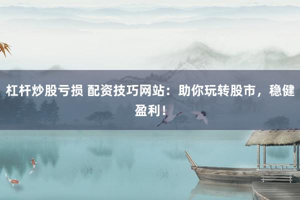 杠杆炒股亏损 配资技巧网站：助你玩转股市，稳健盈利！